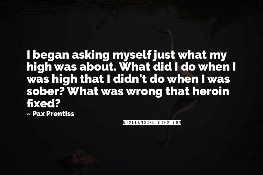 Pax Prentiss quotes: I began asking myself just what my high was about. What did I do when I was high that I didn't do when I was sober? What was wrong that