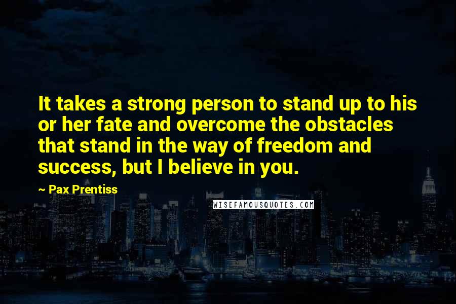 Pax Prentiss quotes: It takes a strong person to stand up to his or her fate and overcome the obstacles that stand in the way of freedom and success, but I believe in