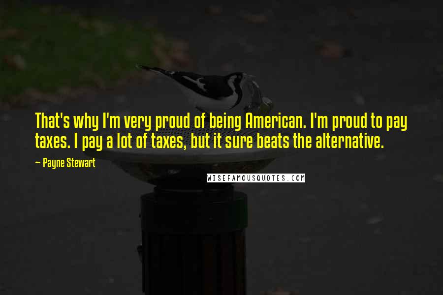 Payne Stewart quotes: That's why I'm very proud of being American. I'm proud to pay taxes. I pay a lot of taxes, but it sure beats the alternative.