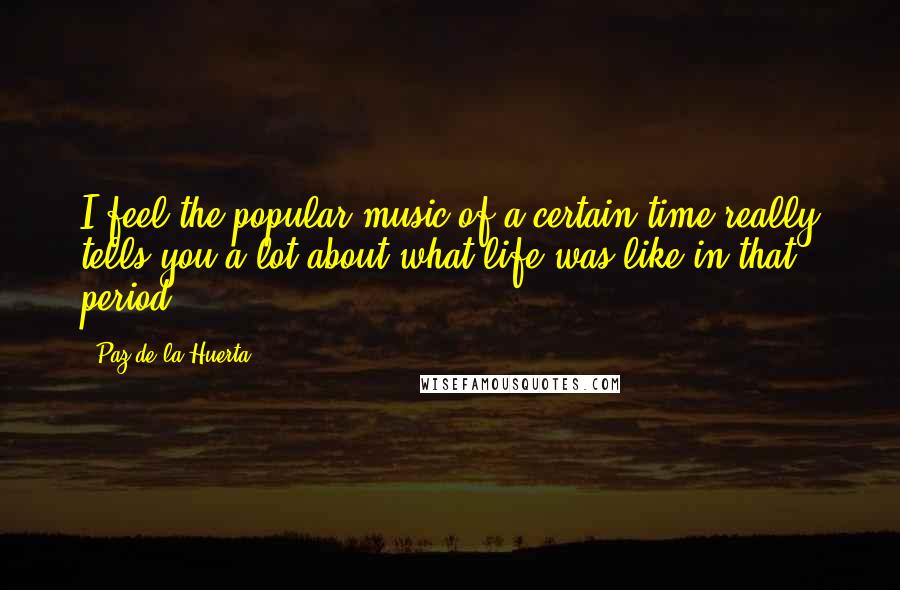 Paz De La Huerta quotes: I feel the popular music of a certain time really tells you a lot about what life was like in that period.