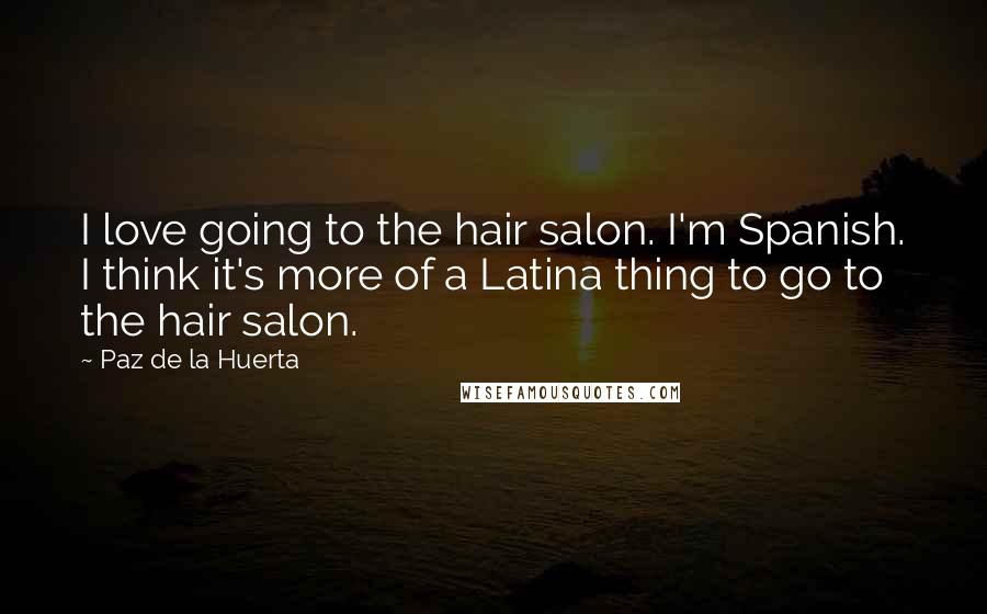 Paz De La Huerta quotes: I love going to the hair salon. I'm Spanish. I think it's more of a Latina thing to go to the hair salon.