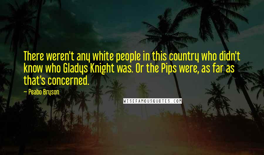 Peabo Bryson quotes: There weren't any white people in this country who didn't know who Gladys Knight was. Or the Pips were, as far as that's concerned. Peabo Bryson quotes: There weren't any white people in this country who didn't know who Gladys Knight was. Or the Pips were, as far as that's concerned.