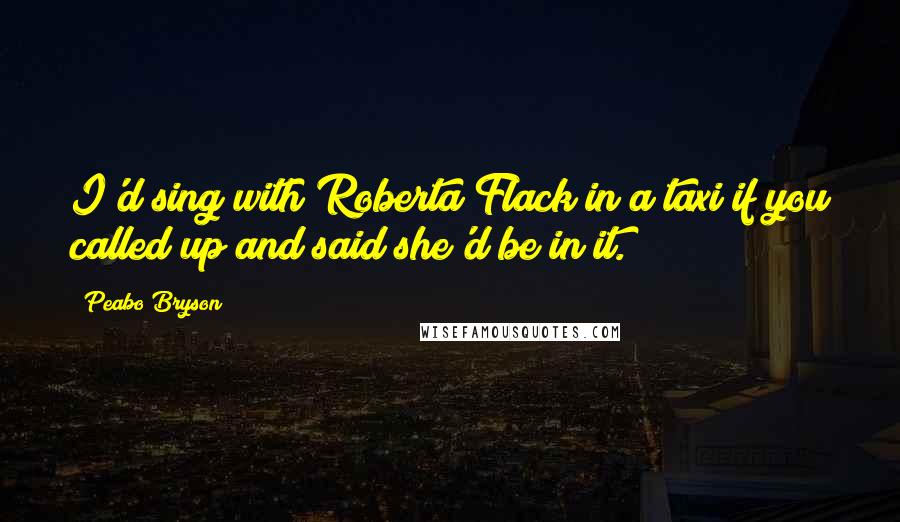 Peabo Bryson quotes: I'd sing with Roberta Flack in a taxi if you called up and said she'd be in it.