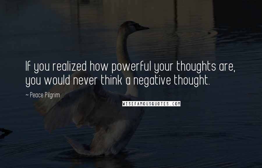 Peace Pilgrim quotes: If you realized how powerful your thoughts are, you would never think a negative thought.