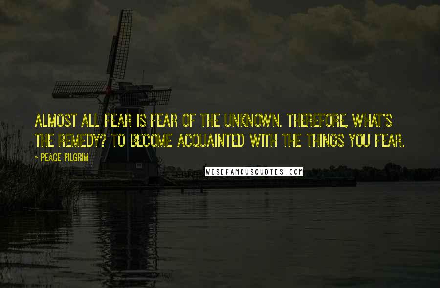 Peace Pilgrim quotes: Almost all fear is fear of the unknown. Therefore, what's the remedy? To become acquainted with the things you fear. Peace Pilgrim quotes: Almost all fear is fear of the unknown. Therefore, what's the remedy? To become acquainted with the things you fear.