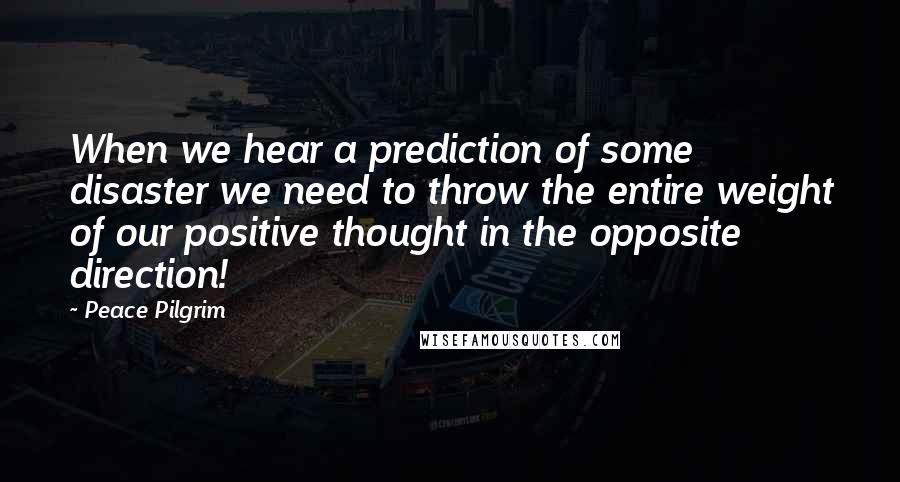 Peace Pilgrim quotes: When we hear a prediction of some disaster we need to throw the entire weight of our positive thought in the opposite direction!