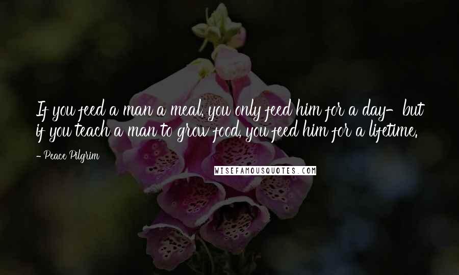 Peace Pilgrim quotes: If you feed a man a meal, you only feed him for a day-but if you teach a man to grow food, you feed him for a lifetime. Peace Pilgrim quotes: If you feed a man a meal, you only feed him for a day-but if you teach a man to grow food, you feed him for a lifetime.