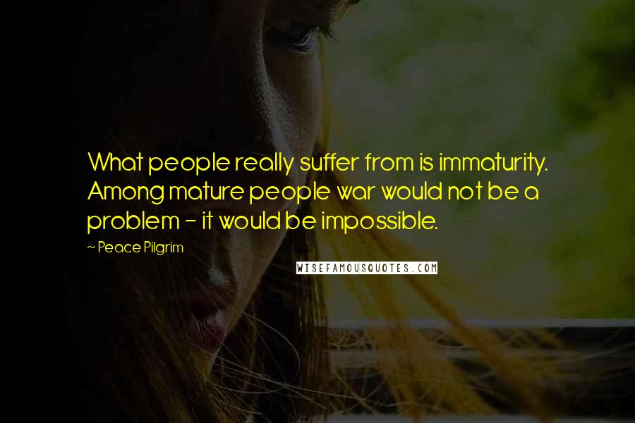 Peace Pilgrim quotes: What people really suffer from is immaturity. Among mature people war would not be a problem - it would be impossible.