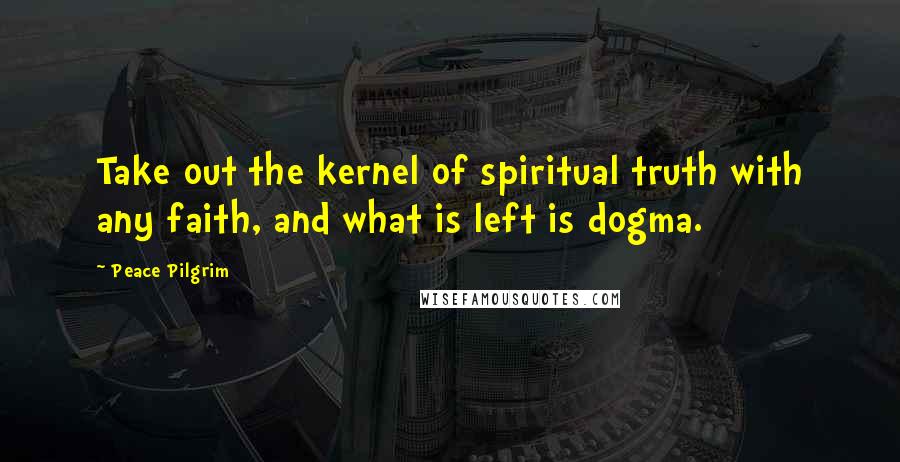 Peace Pilgrim quotes: Take out the kernel of spiritual truth with any faith, and what is left is dogma.