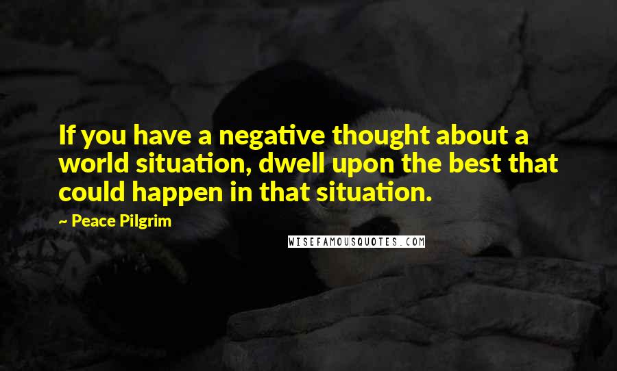 Peace Pilgrim quotes: If you have a negative thought about a world situation, dwell upon the best that could happen in that situation.