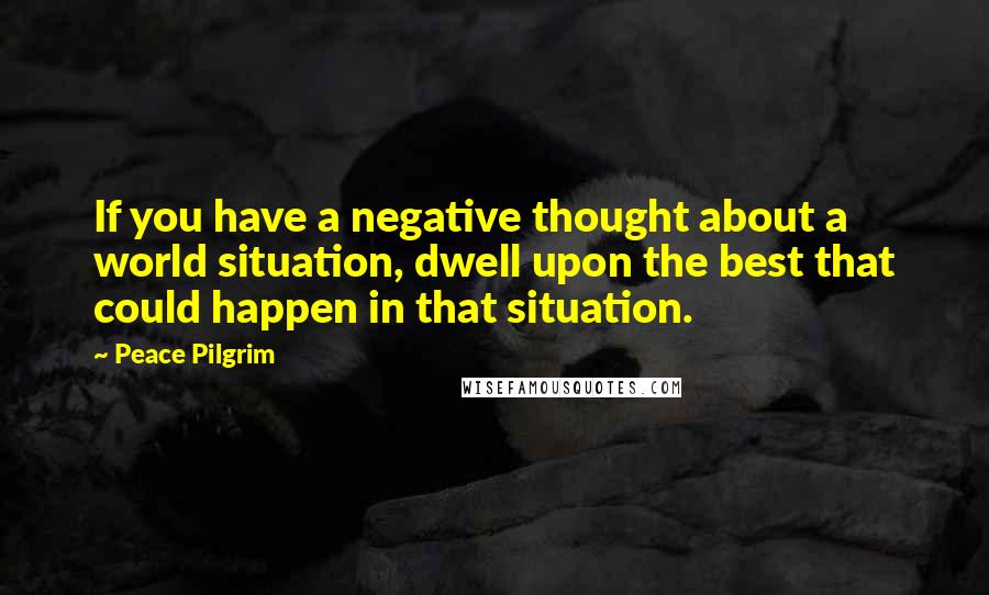 Peace Pilgrim quotes: If you have a negative thought about a world situation, dwell upon the best that could happen in that situation. Peace Pilgrim quotes: If you have a negative thought about a world situation, dwell upon the best that could happen in that situation.