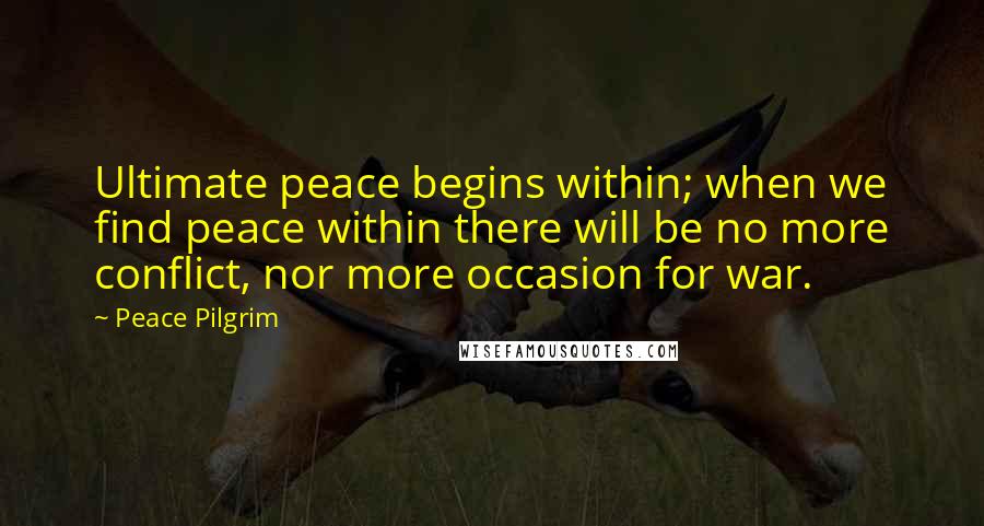 Peace Pilgrim quotes: Ultimate peace begins within; when we find peace within there will be no more conflict, nor more occasion for war. Peace Pilgrim quotes: Ultimate peace begins within; when we find peace within there will be no more conflict, nor more occasion for war.