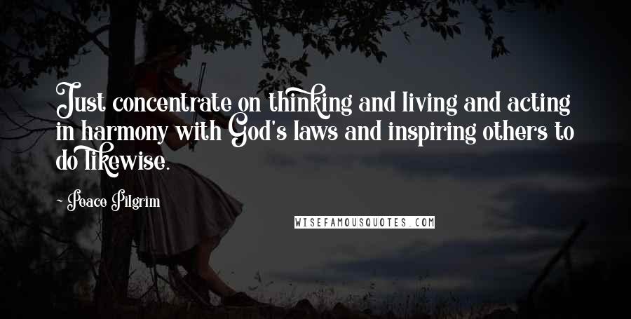 Peace Pilgrim quotes: Just concentrate on thinking and living and acting in harmony with God's laws and inspiring others to do likewise. Peace Pilgrim quotes: Just concentrate on thinking and living and acting in harmony with God's laws and inspiring others to do likewise.