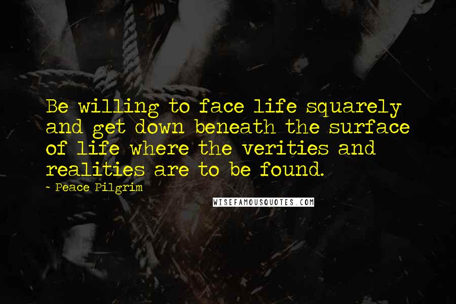 Peace Pilgrim quotes: Be willing to face life squarely and get down beneath the surface of life where the verities and realities are to be found.