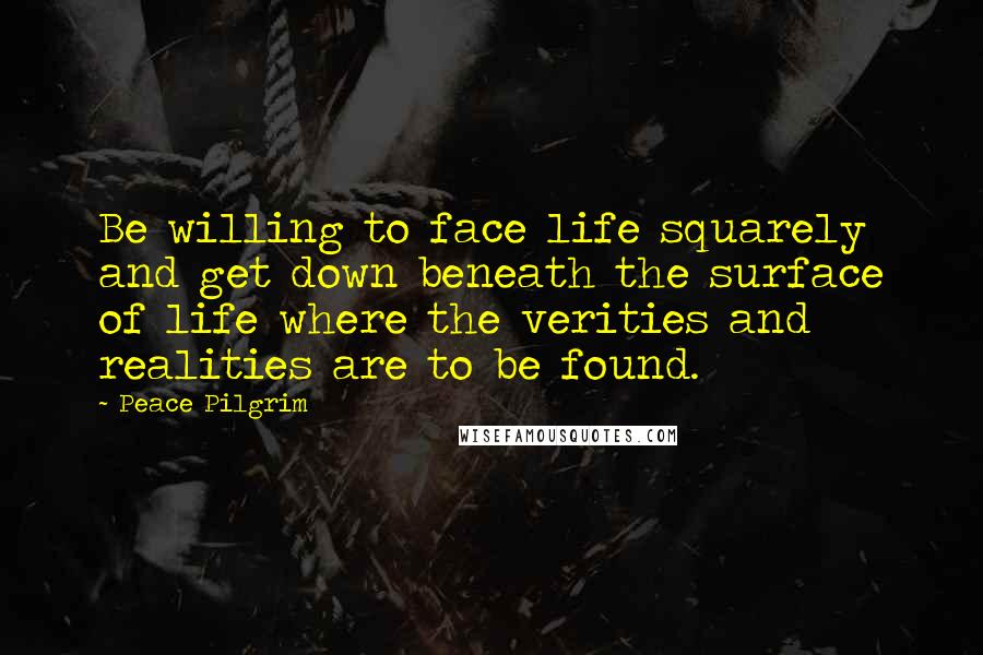 Peace Pilgrim quotes: Be willing to face life squarely and get down beneath the surface of life where the verities and realities are to be found. Peace Pilgrim quotes: Be willing to face life squarely and get down beneath the surface of life where the verities and realities are to be found.