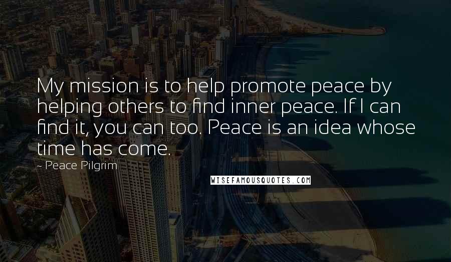Peace Pilgrim quotes: My mission is to help promote peace by helping others to find inner peace. If I can find it, you can too. Peace is an idea whose time has come. Peace Pilgrim quotes: My mission is to help promote peace by helping others to find inner peace. If I can find it, you can too. Peace is an idea whose time has come.