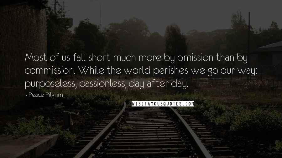 Peace Pilgrim quotes: Most of us fall short much more by omission than by commission. While the world perishes we go our way: purposeless, passionless, day after day. Peace Pilgrim quotes: Most of us fall short much more by omission than by commission. While the world perishes we go our way: purposeless, passionless, day after day.