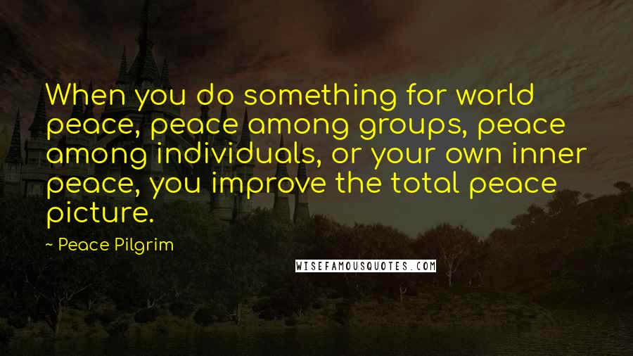 Peace Pilgrim quotes: When you do something for world peace, peace among groups, peace among individuals, or your own inner peace, you improve the total peace picture. Peace Pilgrim quotes: When you do something for world peace, peace among groups, peace among individuals, or your own inner peace, you improve the total peace picture.