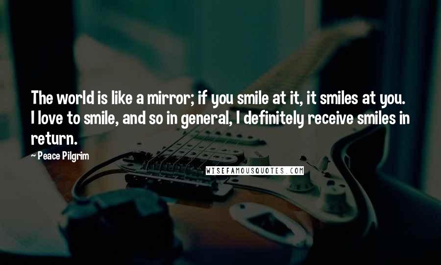 Peace Pilgrim quotes: The world is like a mirror; if you smile at it, it smiles at you. I love to smile, and so in general, I definitely receive smiles in return.