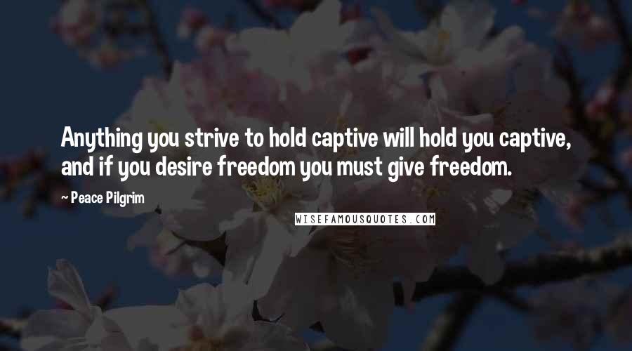Peace Pilgrim quotes: Anything you strive to hold captive will hold you captive, and if you desire freedom you must give freedom. Peace Pilgrim quotes: Anything you strive to hold captive will hold you captive, and if you desire freedom you must give freedom.