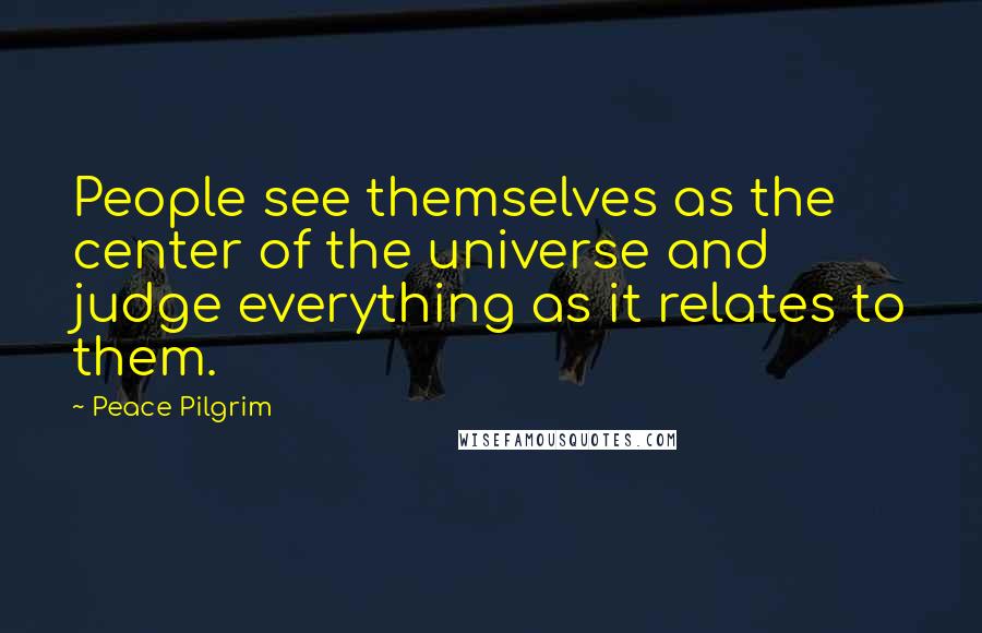 Peace Pilgrim quotes: People see themselves as the center of the universe and judge everything as it relates to them.
