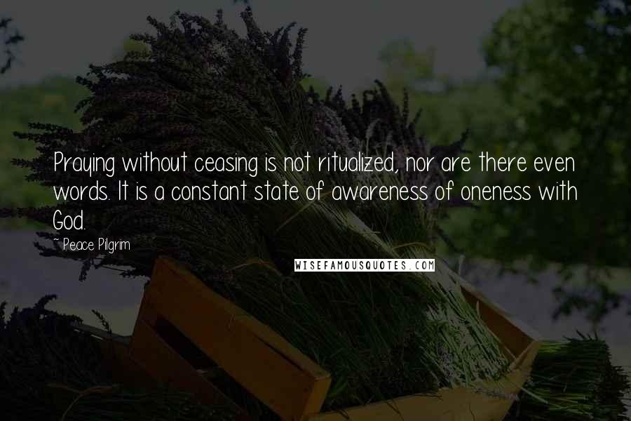 Peace Pilgrim quotes: Praying without ceasing is not ritualized, nor are there even words. It is a constant state of awareness of oneness with God. Peace Pilgrim quotes: Praying without ceasing is not ritualized, nor are there even words. It is a constant state of awareness of oneness with God.