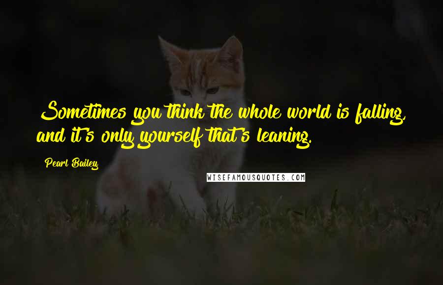 Pearl Bailey quotes: Sometimes you think the whole world is falling, and it's only yourself that's leaning.