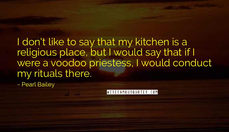 Pearl Bailey quotes: I don't like to say that my kitchen is a religious place, but I would say that if I were a voodoo priestess, I would conduct my rituals there.