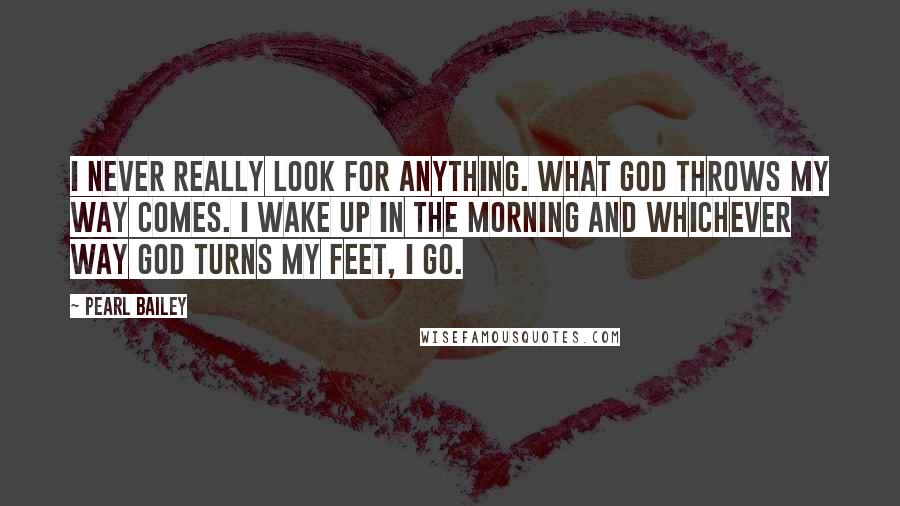 Pearl Bailey quotes: I never really look for anything. What God throws my way comes. I wake up in the morning and whichever way God turns my feet, I go.