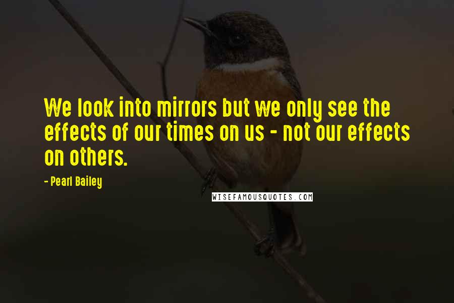 Pearl Bailey quotes: We look into mirrors but we only see the effects of our times on us - not our effects on others.