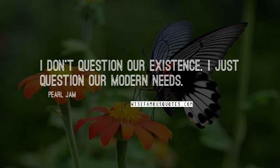 Pearl Jam quotes: I don't question our existence. I just question our modern needs.