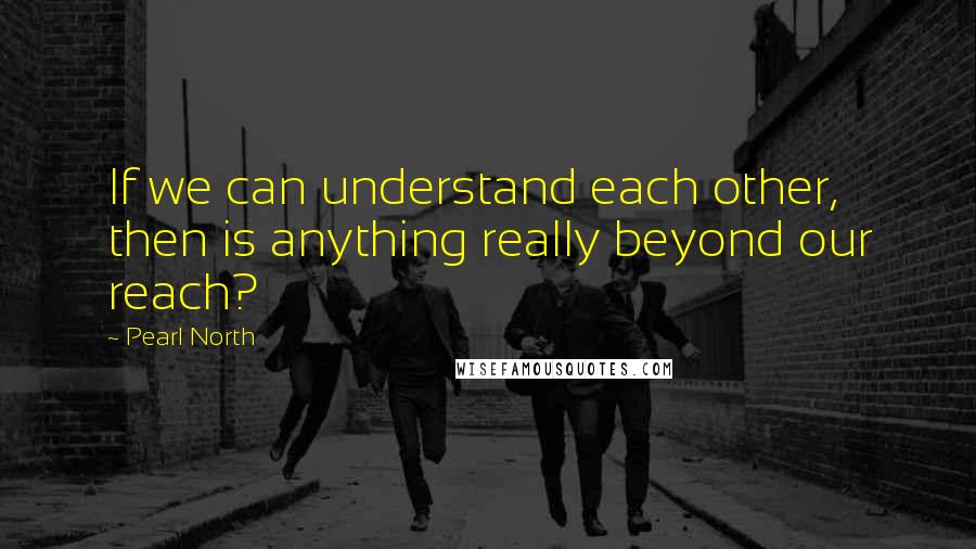 Pearl North quotes: If we can understand each other, then is anything really beyond our reach?