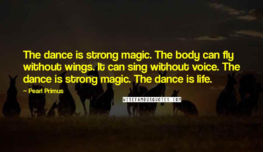 Pearl Primus quotes: The dance is strong magic. The body can fly without wings. It can sing without voice. The dance is strong magic. The dance is life. Pearl Primus quotes: The dance is strong magic. The body can fly without wings. It can sing without voice. The dance is strong magic. The dance is life.