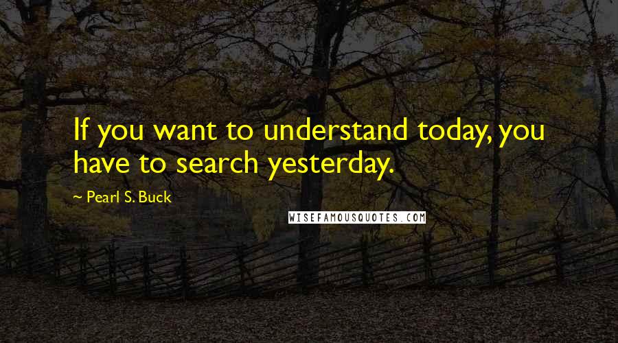 Pearl S. Buck quotes: If you want to understand today, you have to search yesterday.