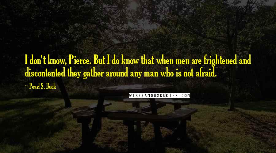 Pearl S. Buck quotes: I don't know, Pierce. But I do know that when men are frightened and discontented they gather around any man who is not afraid. Pearl S. Buck quotes: I don't know, Pierce. But I do know that when men are frightened and discontented they gather around any man who is not afraid.