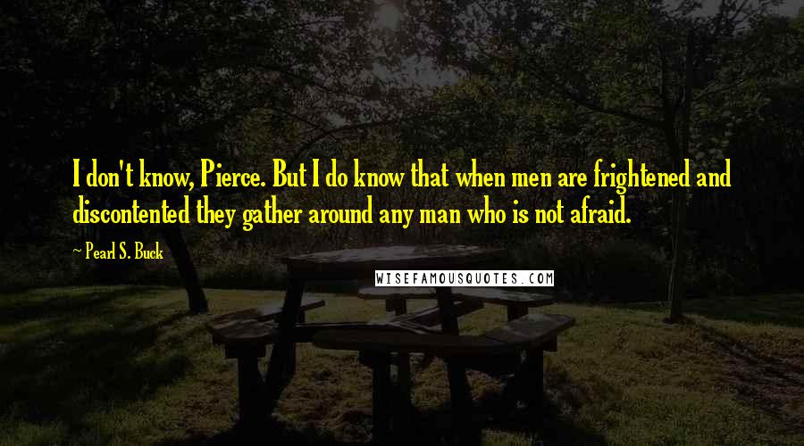 Pearl S. Buck quotes: I don't know, Pierce. But I do know that when men are frightened and discontented they gather around any man who is not afraid.