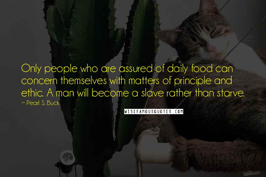 Pearl S. Buck quotes: Only people who are assured of daily food can concern themselves with matters of principle and ethic. A man will become a slave rather than starve. Pearl S. Buck quotes: Only people who are assured of daily food can concern themselves with matters of principle and ethic. A man will become a slave rather than starve.