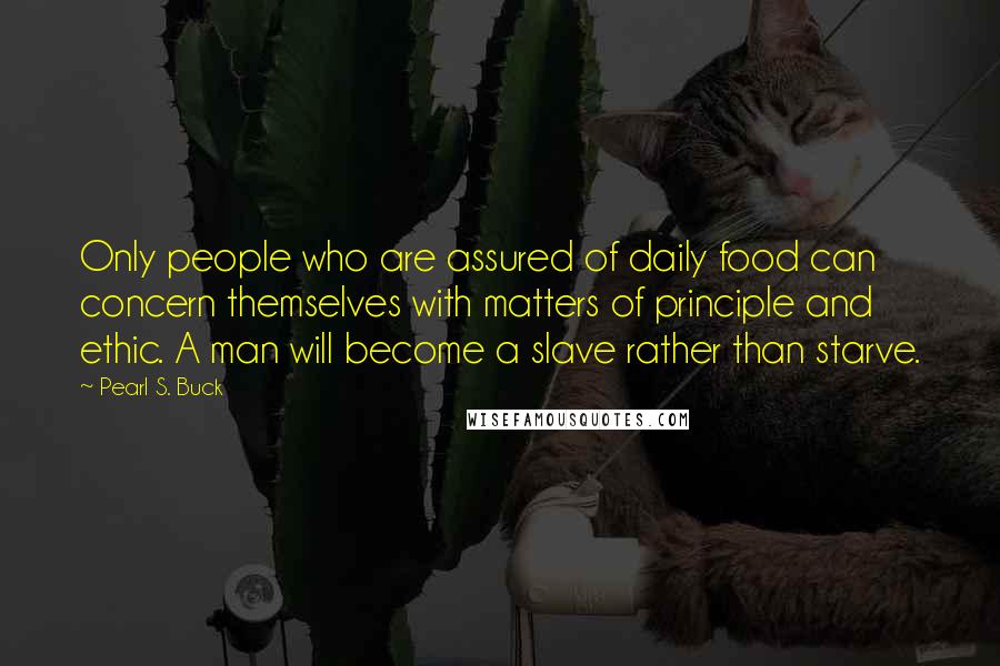 Pearl S. Buck quotes: Only people who are assured of daily food can concern themselves with matters of principle and ethic. A man will become a slave rather than starve.