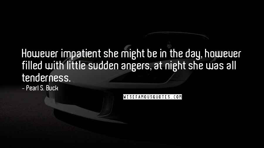 Pearl S. Buck quotes: However impatient she might be in the day, however filled with little sudden angers, at night she was all tenderness. Pearl S. Buck quotes: However impatient she might be in the day, however filled with little sudden angers, at night she was all tenderness.