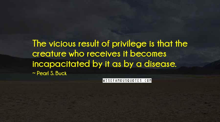 Pearl S. Buck quotes: The vicious result of privilege is that the creature who receives it becomes incapacitated by it as by a disease. Pearl S. Buck quotes: The vicious result of privilege is that the creature who receives it becomes incapacitated by it as by a disease.