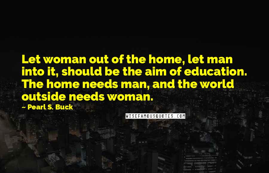 Pearl S. Buck quotes: Let woman out of the home, let man into it, should be the aim of education. The home needs man, and the world outside needs woman. Pearl S. Buck quotes: Let woman out of the home, let man into it, should be the aim of education. The home needs man, and the world outside needs woman.