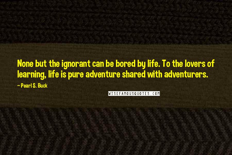 Pearl S. Buck quotes: None but the ignorant can be bored by life. To the lovers of learning, life is pure adventure shared with adventurers.