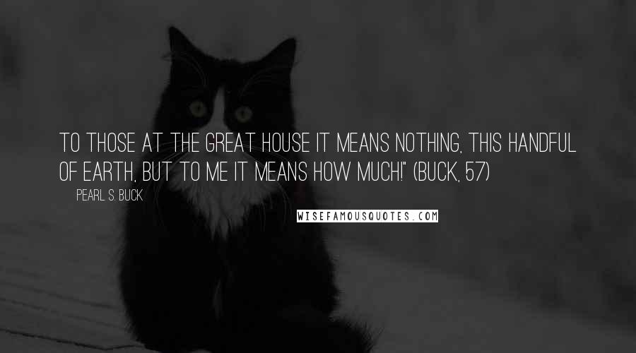Pearl S. Buck quotes: To those at the great house it means nothing, this handful of earth, but to me it means how much!" (Buck, 57) Pearl S. Buck quotes: To those at the great house it means nothing, this handful of earth, but to me it means how much!" (Buck, 57)