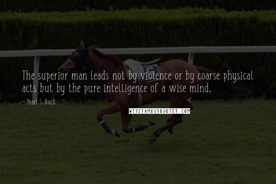 Pearl S. Buck quotes: The superior man leads not by violence or by coarse physical acts but by the pure intelligence of a wise mind.