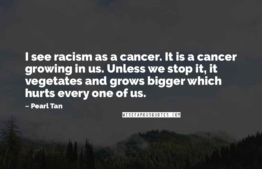 Pearl Tan quotes: I see racism as a cancer. It is a cancer growing in us. Unless we stop it, it vegetates and grows bigger which hurts every one of us.