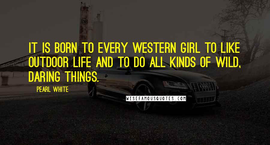 Pearl White quotes: It is born to every Western girl to like outdoor life and to do all kinds of wild, daring things.