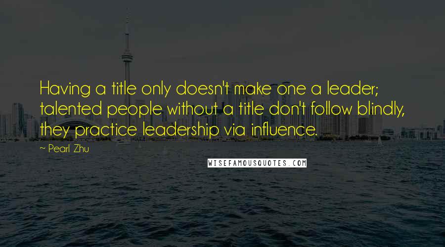 Pearl Zhu quotes: Having a title only doesn't make one a leader; talented people without a title don't follow blindly, they practice leadership via influence. Pearl Zhu quotes: Having a title only doesn't make one a leader; talented people without a title don't follow blindly, they practice leadership via influence.