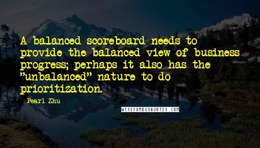 Pearl Zhu quotes: A balanced scoreboard needs to provide the balanced view of business progress; perhaps it also has the "unbalanced" nature to do prioritization. Pearl Zhu quotes: A balanced scoreboard needs to provide the balanced view of business progress; perhaps it also has the "unbalanced" nature to do prioritization.
