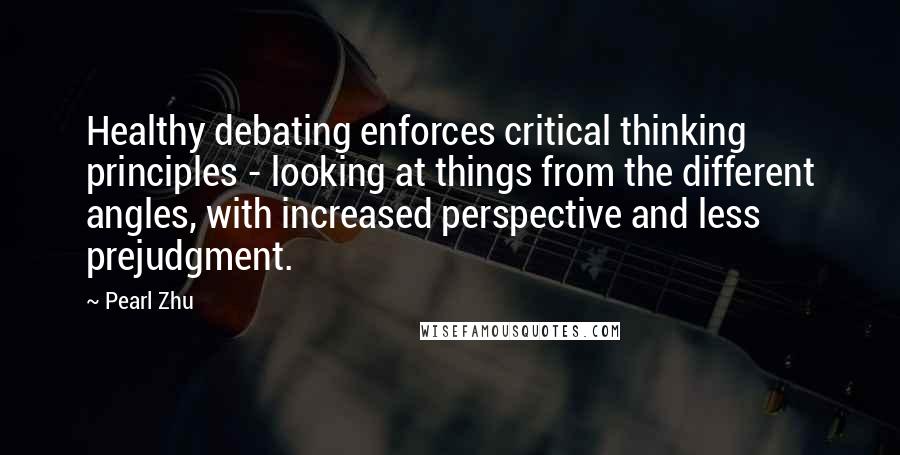 Pearl Zhu quotes: Healthy debating enforces critical thinking principles - looking at things from the different angles, with increased perspective and less prejudgment. Pearl Zhu quotes: Healthy debating enforces critical thinking principles - looking at things from the different angles, with increased perspective and less prejudgment.