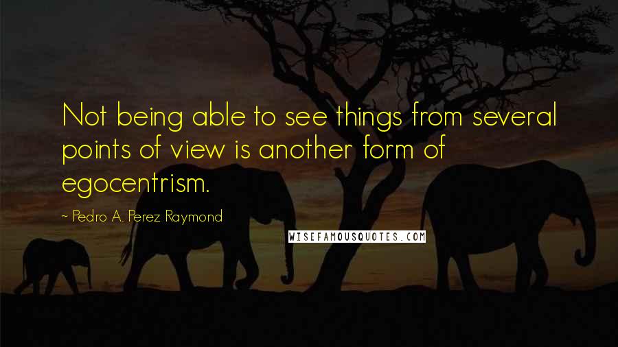 Pedro A. Perez Raymond quotes: Not being able to see things from several points of view is another form of egocentrism.